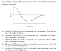 The potential as a function of distance is shown in the plot below. Which statement about
the electric field is true?
10
15
Distance (cm)
A)
The electric field is zero at x=0, its magnitude is at a maximum at x=5 cm, and the
field is directed to the left there.
B)
The electric field is zero at x=5 cm, its magnitude is at a maximum at x=0, and the
field is directed to the right there.
C)
The electric field is zero at x=0, its magnitude is at a maximum at x=15 cm, and the
field is directed to the left there.
D) The electric field is zero at x=10 cm, its magnitude is at a maximum at x=5 cm, and
the field is directed to the right there.
E)
The electric field is zero at x=10 cm, its magnitude is at a maximum at x=0 cm, and
the field is directed to the left there.
Potential
