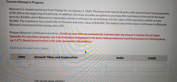 Current Attempt in Progress
Blossom Co. leased machinery from Young, Inc. on January 1, 2020. The lease term was for 8 years, with equal annual rental payments
of $5,300 at the beginning of each year. In addition, the lease provides an option to purchase the machinery at the end of the lease
term for $2,000, which Blossom is reasonably certain it will exercise as it believes the fair value of the machinery will be at least
$5,000. The machinery has a useful life of 10 years and a fair value of $38,000. The implicit rate of the lease is not known to Blossom.
Blossom's incremental borrowing rate is 8%.
Prepare Blossom's 2020 journal entries. (Credit account titles are automatically indented when the amount is entered. Do not indent
manually. For calculation purposes, use 5 decimal places as displayed in the factor table provided and round final answers to 0 decimal places,
e.g. 5,275. Record journal entries in the order presented in the problem.)
Click here to view factor tables.
Date
Account Titles and Explanation
(To record lease liability)
Debit
Credit