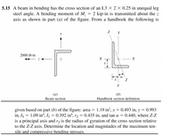 5.15 A beam in bending has the cross section of an L3 × 2 × 0.25 in unequal leg
steel angle. A bending moment of M, = 2 kip-in is transmitted about the z
axis as shown in part (a) of the figure. From a handbook the following is
Y
2000 lb-in
Y
(a)
(b)
Beam section
Handbook section definition
1.19 in?, x = 0.493 in, y = 0.993
given based on part (b) of the figure: area =
in, Ix = 1.09 in“, Iy = 0.392 in“, rz = 0.435 in, and tan a = 0.440, where Z-Z
is a principal axis and rz is the radius of gyration of the cross section relative
to the Z-Z axis. Determine the location and magnitudes of the maximum ten-
sile and compressive bending stresses.
