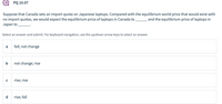 PQ 10.07
Suppose that Canada sets an import quota on Japanese laptops. Compared with the equilibrium world price that would exist with
no import quotas, we would expect the equilibrium price of laptops in Canada to and the equilibrium price of laptops in
Japan to
Select an answer and submit. For keyboard navigation, use the up/down arrow keys to select an answer.
fall; not change
a
b not change; rise
rise; rise
d
rise; fall
