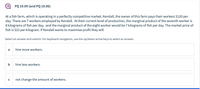 PQ 19.09 (and PQ 19.06)
At a fish farm, which is operating in a perfectly competitive market, Kendall, the owner of this farm pays their workers $120 per
day. There are 7 workers employed by Kendall. At their current level of production, the marginal product of the seventh worker is
8 kilograms of fish per day, and the marginal product of the eight worker would be 7 kilograms of fish per day. The market price of
fish is $22 per kilogram. If Kendall wants to maximize profit they will
Select an answer and submit. For keyboard navigation, use the up/down arrow keys to select an answer.
a
hire more workers.
b
hire less workers.
not change the amount of workers.
