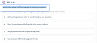 ЕОC 16.04
Which of the below is NOT an example of price discrimination?
Select an answer and submit. For keyboard navigation, use the up/down arrow keys to select an answer.
Airlines charge a lower price for round trips than one-way trips.
a
b
Many Universities provide financial aid to needy students.
Shops provide discount coupons to the public.
Gas prices are different throughout the city.

