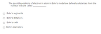 The possible positions of electrons in an atom in Bohr’s model are defined by distances from the nucleus that are called __________.

- ○ Bohr's segments
- ○ Bohr's distances
- ○ Bohr's radii
- ○ Bohr's diameters