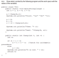 VII Show what is printed by the following program and the work space with the
values of the variables.
public class VII{
public static void main (String[]args) {
int a = 1, b = 4, c = 5;
a = funny (b,c);
System.out.println("first: "+a+" "+b+" "+c);
a = 4;
b = 8;
c = 10 + funny (a+2,b);
System.out.println("then: "+ c);
System.out.println("next: "+funny (b, a)) ;
public static int funny(int t, int v) {
int w;
if (t + 1 > v)
w = t + 3 * v; //watch for arithmetic
precedence
else
w = 20;
System.out.println ("w is now:
+ w) ;
return w;
