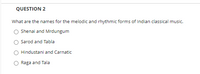 QUESTION 2
What are the names for the melodic and rhythmic forms of Indian classical music.
O Shenai and Mrdungum
Sarod and Tabla
Hindustani and Carnatic
Raga and Tala
