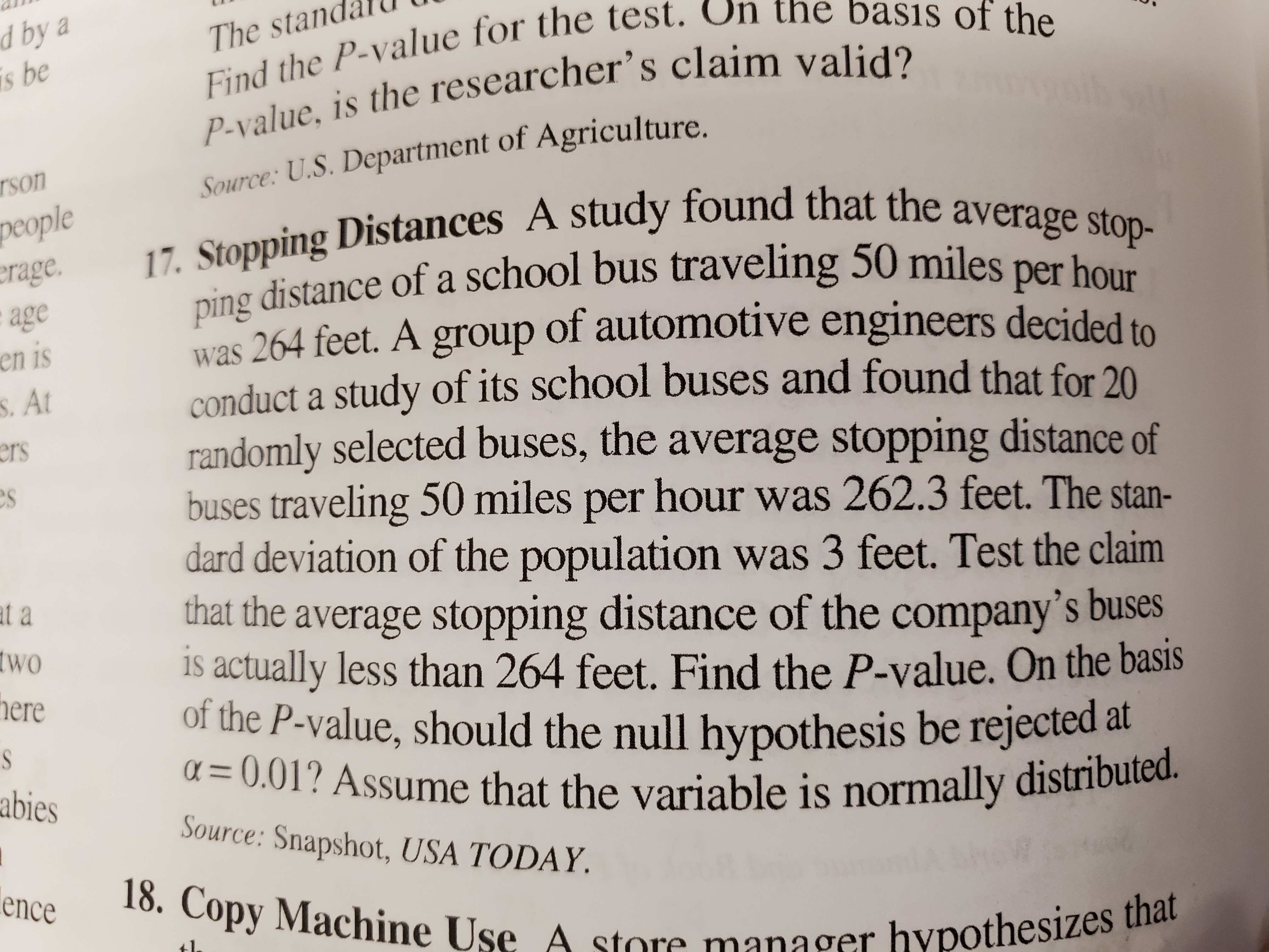 d by a
is be
Find the P-value for the test. Un the basıs of the
P-value, is the researcher's claim valid?
The standalU
Tson
Source: U.S. Department of Agriculture.
17. Stopping Distances A study found that the average stop-
people
erage.
age
en is
ping distance of a school bus traveling 50 miles per hour
was 264 feet. A group of automotive engineers decided to
conduct a study of its school buses and found that for 20
randomly selected buses, the average stopping distance of
buses traveling 50 miles per hour was 262.3 feet. The stan-
dard deviation of the population was 3 feet. Test the claim
that the average stopping distance of the company's buses
Is actually less than 264 feet. Find the P-value. On the basis
of the P-value, should the null hypothesis be rejected at
a = 0.01? Assume that the variable is normally distributed.
S. At
ers
at a
two
here
abies
Source: Snapshot, USA TODAY.
18. Copy Machine Use A
ence
hypothesizes that
