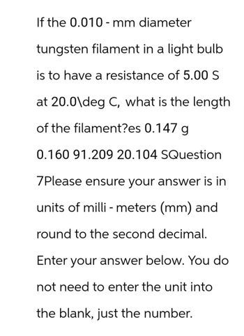 If the 0.010-mm diameter
tungsten filament in a light bulb
is to have a resistance of 5.00 S
at 20.0\deg C, what is the length
of the filament?es 0.147 g
0.160 91.209 20.104 SQuestion
7Please ensure your answer is in
units of millimeters (mm) and
round to the second decimal.
Enter your answer below. You do
not need to enter the unit into
the blank, just the number.