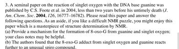 3. A seminal paper on the reaction of singlet oxygen with the DNA base guanine was
published by C.S. Foote et al. in 2004, less than two years before his untimely death (J.
Am. Chem. Soc. 2004, 126, 16777-16782). Please read this paper and answer the
following questions. As an aside, if you like a difficult NMR puzzle, you might enjoy this
paper which is a masterpiece of structure determination by NMR.
(a) Provide a mechanism for the formation of 8-oxo-G from guanine and singlet oxygen;
your class notes may be helpful.
(b) The authors found that the 8-oxo-G adduct from singlet oxygen and guanine reacts
further to an unusual spiro compound.