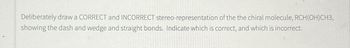 Deliberately draw a CORRECT and INCORRECT stereo-representation of the the chiral molecule, RCH(OH)CH3,
showing the dash and wedge and straight bonds. Indicate which is correct, and which is incorrect.
