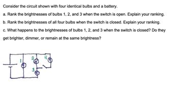 Consider the circuit shown with four identical bulbs and a battery.
a. Rank the brightnesses of bulbs 1, 2, and 3 when the switch is open. Explain your ranking.
b. Rank the brightnesses of all four bulbs when the switch is closed. Explain your ranking.
c. What happens to the brightnesses of bulbs 1, 2, and 3 when the switch is closed? Do they
get brighter, dimmer, or remain at the same brightness?