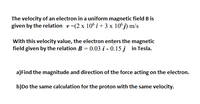 The velocity of an electron in a uniform magnetic field B is
given by the relation v=(2 x 10° i + 3 x 10°j) m/s
With this velocity value, the electron enters the magnetic
field given by the relation B = 0.03 i - 0.15 j in Tesla.
a)Find the magnitude and direction of the force acting on the electron.
b)Do the same calculation for the proton with the same velocity.
