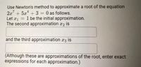 Use Newton's method to approximate a root of the equation
2x + 5x + 3 = 0 as follows.
Let r1 = 1 be the initial approximation.
The second approximation x2 is
and the third approximation x3 is
(Although these are approximations of the root, enter exact
expressions for each approximation.)
