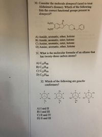 30. Consider the molecule donepezil (used to treat
Alzheimer's disease). Which of the following
lists the correct functional groups present in
donepezil?
మి
H,CO.
H3CO
A) Amide, aromatic, ether, ketone
B) Amide, aromatic, ester, ketone
C) Amine, aromatic, ester, ketone
D) Amine, aromatic, ether, ketone
31. What is the molecular formula of an alkane that
has twenty-three carbon atoms?
A) C23H46
B) C23H48
C) C23H50
D) C23H44
32. Which of the following are gauche
conformers?
H.
CH3
H,
H.
CH,
H.
H.
CH
H,C
H.
H.C
H.
H.
CH,
H.
CH,
CH,
IV
A) I and II
B) I and III
C) II and IV
D) II and III
