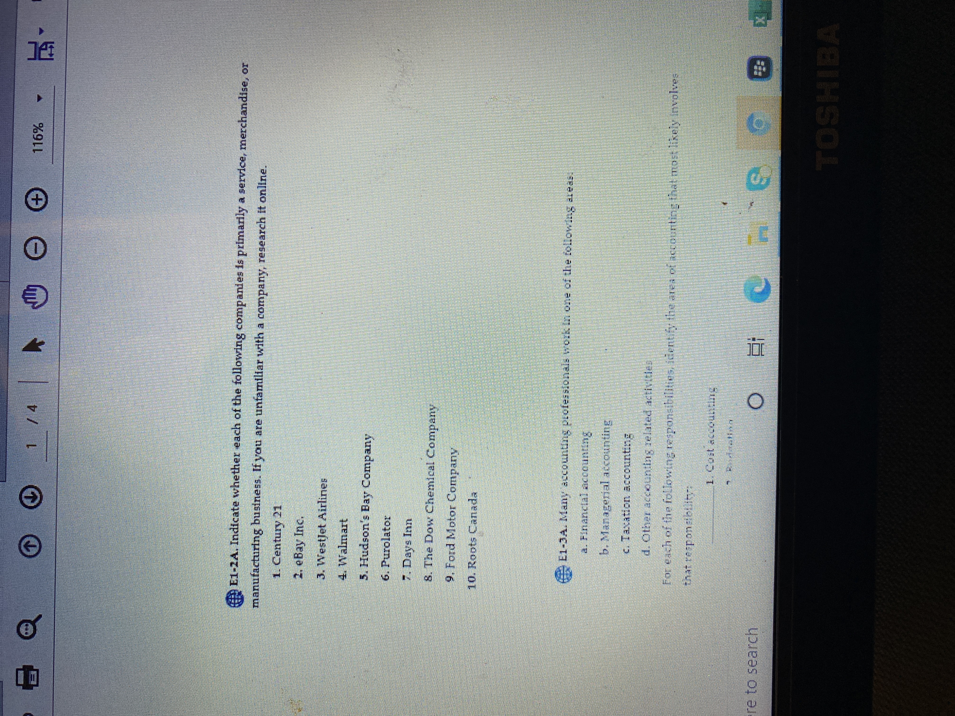 LG
1 /4
116%
,,西
E1-2A. Indicate whether each of the following companies is primarily a service, merchandise, or
manufacturing business. If you are unfamiliar with a company, research It onllne.
1. Century 21
2. eBay Inc.
3. WestJet Airlines
5. Hudson's Bay Company
6. Purolator
7. Days Inn
8. The Dow Chemical Company
9. Ford Motor Company
10. Roots Canada
LL-JA. Many accounting pcofesslonals work
b. Managerial accountine
c. Taxation accounting
d. Other accounting related activities
For each of the following responsibilities, identify the ares of accourting that mort likely involves
that respondbtlityr
re to search
TOSHIBA
