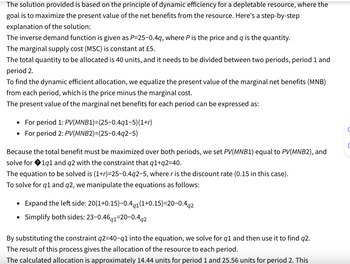 The solution provided is based on the principle of dynamic efficiency for a depletable resource, where the
goal is to maximize the present value of the net benefits from the resource. Here's a step-by-step
explanation of the solution:
The inverse demand function is given as P=25-0.4q, where P is the price and q is the quantity.
The marginal supply cost (MSC) is constant at £5.
The total quantity to be allocated is 40 units, and it needs to be divided between two periods, period 1 and
period 2.
To find the dynamic efficient allocation, we equalize the present value of the marginal net benefits (MNB)
from each period, which is the price minus the marginal cost.
The present value of the marginal net benefits for each period can be expressed as:
• For period 1: PV(MNB1)=(25-0.4q1-5)(1+r)
• For period 2: PV(MNB2)=(25-0.492-5)
Because the total benefit must be maximized over both periods, we set PV(MNB1) equal to PV(MNB2), and
solve for 1q1 and q2 with the constraint that q1+q2=40.
The equation to be solved is (1+r)=25-0.4q2-5, where r is the discount rate (0.15 in this case).
To solve for q1 and q2, we manipulate the equations as follows:
•Expand the left side: 20(1+0.15)-0.4q1 (1+0.15)=20-0.4q2
• Simplify both sides: 23-0.46q1-20-0.4q2
By substituting the constraint q2=40-q1 into the equation, we solve for q1 and then use it to find q2.
The result of this process gives the allocation of the resource to each period.
The calculated allocation is approximately 14.44 units for period 1 and 25.56 units for period 2. This
C
C