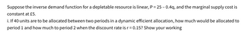 Suppose the inverse demand function for a depletable resource is linear, P = 25 - 0.4q, and the marginal supply cost is
constant at £5.
i. If 40 units are to be allocated between two periods in a dynamic efficient allocation, how much would be allocated to
period 1 and how much to period 2 when the discount rate is r = 0.15? Show your working