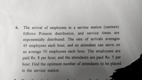6.
The arrival of employees in a service station (canteen)
follows Poisson distribution, and service times are
exponentially distributed. The rate of arrivals averages
45 employees each hour, and an attendant can serve on
an average 50 employees each hour. The employees are
paid Rs. 8 per hour, and the attendants are paid Rs. 5 per
hour. Find the optimum number of attendants to be placed
in the service station.
