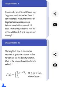 QUESTION NO. 7
Occasionally an airline will lose a bag.
Suppose a small airline has found it
can reasonably model the number of
bags lost each weekday using a
Poisson model with a mean of 2.2
O
bags. What is the probability that the
airline will lose 0, 1, or 2 baqs on next
Monday? *
QUESTION NO. 10
The length of time Y, in minutes,
required to generate a human reflex
to tear gas has the density function.
What is the standard deviation time to
reflex? *
Sie-/4, 0<y<00,
f(y) =
%3D
10,
elsewhere.
о
