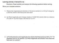 Learning Activity 2- Solved for me
Directions: Read carefully and analyze the following questions before solving.
Show your complete solutions.
1. What is the magnitude and direction of the force exerted on a 3.50 µC charge by
a 250 N/C electric field that points due east?
2. (a) What magnitude point charge creates a 10,000 N/C electric field at a distance
of 0.250 m? (b) How large is the field at 10.0 m?
3. a) Find the direction and magnitude of an electric field that exerts (a) 4.80 x 10-17 N
westward force on an electron. (b) What magnitude and direction force does this
field exert on a proton?
