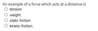 An example of a force which acts at a distance is
O tension
O weight.
static friction.
O kinetic friction.
