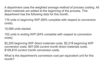 A department uses the weighted average method of process costing. All
direct materials are added at the beginning of the process. This
department has the following data for this month.
170 units in beginning WIP (66% complete with respect to conversion
costs).
10,089 units started.
102 units in ending WIP (64% complete with respect to conversion
costs).
$2,200 beginning WIP direct materials costs. $2,218 beginning WIP
conversion costs. $97,006 current month direct materials costs.
$106,810 current month conversion costs.
What is the department's conversion cost per equivalent unit for this
month?