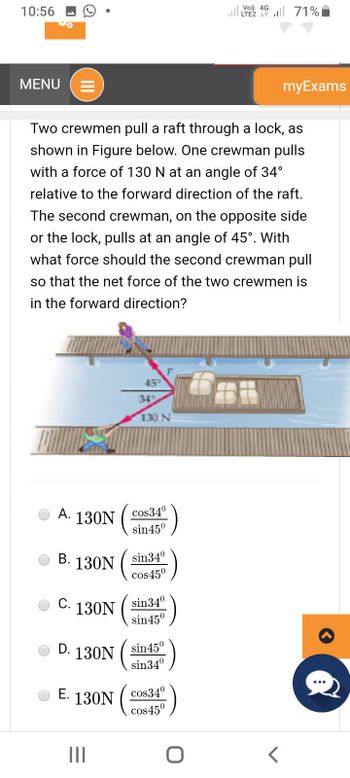 10:56
MENU
A. 130N
●
Two crewmen pull a raft through a lock, as
shown in Figure below. One crewman pulls
with a force of 130 N at an angle of 34°
relative to the forward direction of the raft.
The second crewman, on the opposite side
or the lock, pulls at an angle of 45°. With
what force should the second crewman pull
so that the net force of the two crewmen is
in the forward direction?
B. 130N
C.
D.
130N
130N
E. 130N
III
45°
34%
130 N
cos34⁰
sin45⁰
sin 34⁰
cos450
sin 34⁰
sin45⁰
sin45⁰
sin34⁰
cos34⁰
cos45⁰
VO) 4G
| 46 | 71%
O
myExams
<