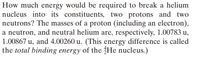 How much energy would be required to break a helium
nucleus into its constituents, two protons and two
neutrons? The masses of a proton (including an electron),
a neutron, and neutral helium are, respectively, 1.00783 u,
1.00867 u, and 4.00260 u. (This energy difference is called
the total binding energy of the He nucleus.)
