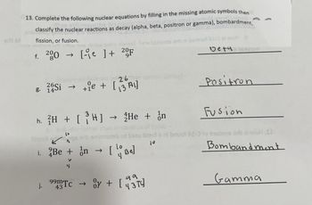 er 91
13. Complete the following nuclear equations by filling in the missing atomic symbols then
la10.vms
notes
classify the nuclear reactions as decay (alpha, beta, positron or gamma), bombardment,
ano
fission, or fusion.
sealun edt athw has zbow snizu nish
f. 200 → [ ] + 20F
g. 14Si → +ie +
Flizzot
26
[₁
+ie + [₁3A1]
10
h. ²H + [ ?H] → 2He + ¦n
i. Be + n
V
4
99m Tc →
43
of
[BE]
eneriqzords arls ni bermot AI-O al woHe
Deta15abun
oy + [
Fusion
lizzols ni bnuot AI-O to truoms and zi woH .SI
Bomband ment
Positron
११
43 TV
Gamma