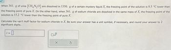 When 361. g of urea (CH₂N₂O) are dissolved in 1350. g of a certain mystery liquid X, the freezing point of the solution is 8.5 °C lower than
the freezing point of pure X. On the other hand, when 361. g of sodium chloride are dissolved in the same mass of X, the freezing point of the
solution is 15.2 °C lower than the freezing point of pure X.
Calculate the van't Hoff factor for sodium chloride in X. Be sure your answer has a unit symbol, if necessary, and round your answer to 2
significant digits.
-0
X
S