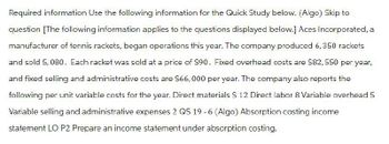 Required information Use the following information for the Quick Study below. (Algo) Skip to
question [The following information applies to the questions displayed below.] Aces Incorporated, a
manufacturer of tennis rackets, began operations this year. The company produced 6, 350 rackets
and sold 5,080. Each racket was sold at a price of $90. Fixed overhead costs are $82,550 per year,
and fixed selling and administrative costs are $66,000 per year. The company also reports the
following per unit variable costs for the year. Direct materials $ 12 Direct labor 8 Variable overhead 5
Variable selling and administrative expenses 2 QS 19-6 (Algo) Absorption costing income
statement LO P2 Prepare an income statement under absorption costing.