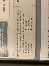 Based on the electronegativity
difference, determine the bond type
using Table 8.4.
AI (1.5), CI (3.C
29. Identify the bonds between atoms of each pair
of elements as nonpolar covalent, moderately
polar covalent, very polar covalent, or ionic.
a. H and Br
b. K and Cl
d. Cl and F
e. Li and O
f. Br and Br
c. Cand O
Describin
