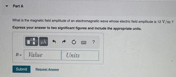 ▼
Part A
What is the magnetic field amplitude of an electromagnetic wave whose electric field amplitude is 12 V/m ?
Express your answer to two significant figures and include the appropriate units.
B =
O
μA
Value
Submit Request Answer
→
Units
?