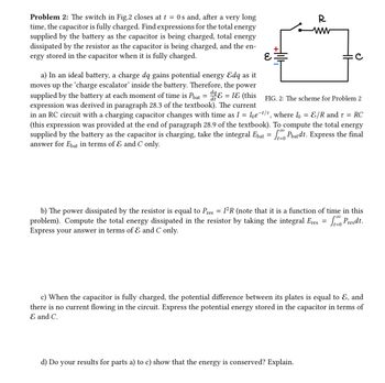 **Problem 2**: The switch in Fig. 2 closes at \( t = 0 \) s and, after a very long time, the capacitor is fully charged. Find expressions for the total energy supplied by the battery as the capacitor is being charged, total energy dissipated by the resistor as the capacitor is being charged, and the energy stored in the capacitor when it is fully charged.

**Diagram Explanation**:
- The diagram (Fig. 2) shows a simple RC circuit with a battery of EMF \( \mathcal{E} \), a resistor \( R \), and a capacitor \( C \).

**Questions and Explanations**:

**a)** In an ideal battery, a charge \( dq \) gains potential energy \( \mathcal{E} dq \) as it moves up the 'charge escalator' inside the battery. Therefore, the power supplied by the battery at each moment of time is \( P_{\text{bat}} = \frac{dq}{dt} \mathcal{E} = I \mathcal{E} \) (this expression was derived in paragraph 28.3 of the textbook). The current in an RC circuit with a charging capacitor changes with time as \( I = I_0 e^{-t/ \tau} \), where \( I_0 = \frac{\mathcal{E}}{R} \) and \( \tau = RC \) (this expression was provided at the end of paragraph 28.9 of the textbook). To compute the total energy supplied by the battery as the capacitor is charging, take the integral \( E_{\text{bat}} = \int_{t=0}^{\infty} P_{\text{bat}} dt \). Express the final answer for \( E_{\text{bat}} \) in terms of \( \mathcal{E} \) and \( C \) only.

**b)** The power dissipated by the resistor is equal to \( P_{\text{res}} = I^2 R \) (note that it is a function of time in this problem). Compute the total energy dissipated in the resistor by taking the integral \( E_{\text{res}} = \int_{t=0}^{\infty} P_{\text{res}} dt \). Express your answer in terms of \( \mathcal{E} \) and \( C \) only.

**c)** When the capacitor is