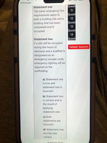 Messages
Statement one
The same emergency fire
requirements apply to
both a building site and a
building that has been
Questi
11
Questi
12
Questi
completed and is
occupied
13
Questi
14
Statement two
Questi
If a site will be occupied
during the hours of
darkness and a scaffold is
designated as an
emergency escape route,
emergency lighting will be
required on the
scaffolding
a) Statement one
is true and
statement two is
incorrect
b) Statement two
is correct and is
the result of
applying
statement one
c) Both
statements are
incorrect
d) Statement one
and two are
correct
actclass.co.uk
Submit Answers