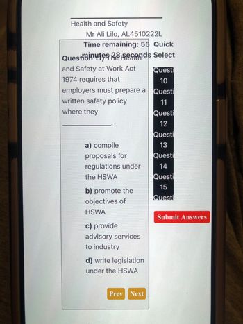 Health and Safety
Mr Ali Lilo, AL4510222L
Time remaining: 55 Quick
QuestiBites Rends Select
and Safety at Work Act
Questi
1974 requires that
10
employers must prepare a
Questi
written safety policy
11
where they
Questi
12
Questi
a) compile
13
proposals for
Questi
regulations under
14
the HSWA
b) promote the
objectives of
Questi
15
Questi
HSWA
c) provide
advisory services
to industry
d) write legislation
under the HSWA
Prev Next
Submit Answers