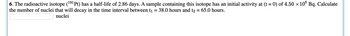 6. The radioactive isotope (191Pt) has a half-life of 2.86 days. A sample containing this isotope has an initial activity at (t = 0) of 4.50 x10³ Bq. Calculate
the number of nuclei that will decay in the time interval between t₁ = 38.0 hours and t2 = 65.0 hours.
nuclei