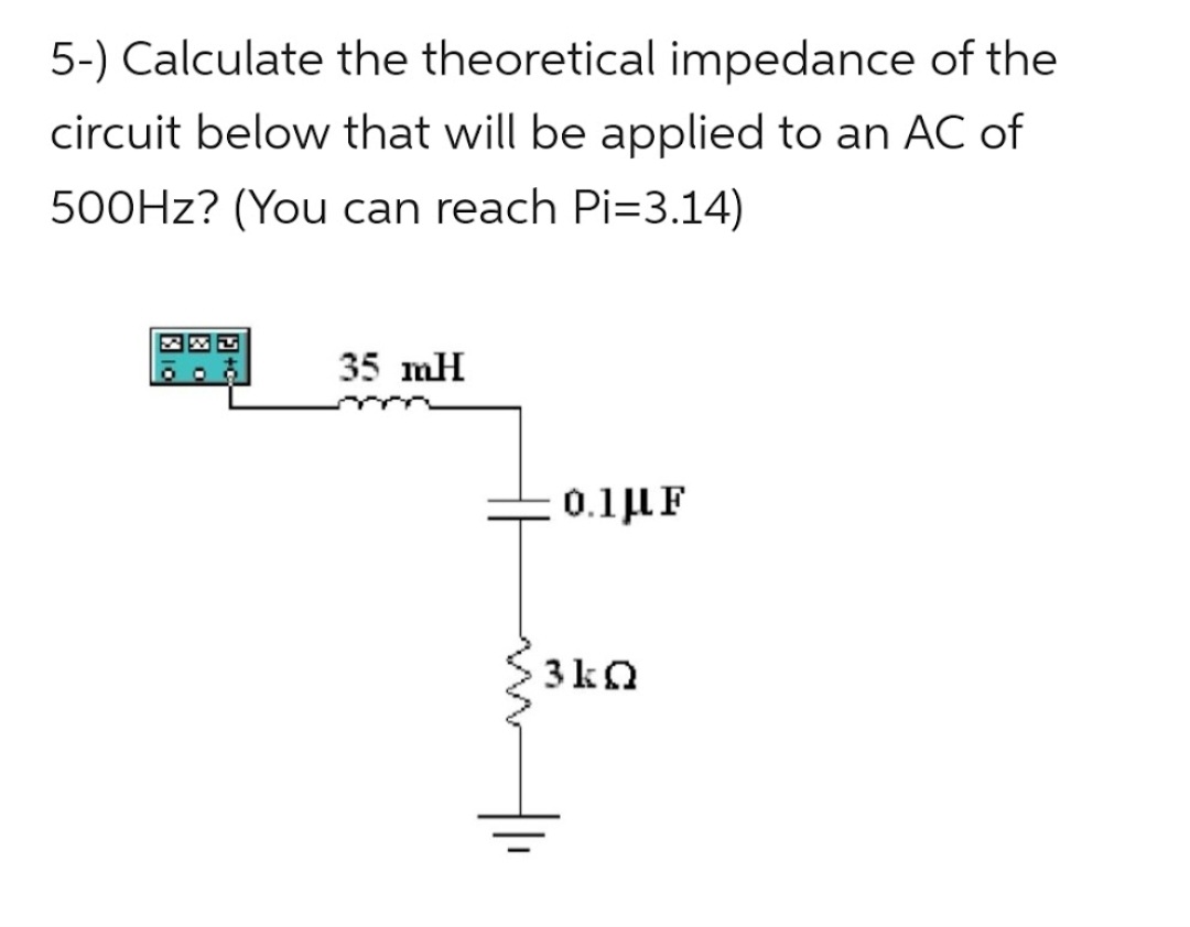 5-) Calculate the theoretical impedance of the
circuit below that will be applied to an AC of
500Hz? (You can reach Pi=3.14)
35 mH
0.1 μF
3kQ