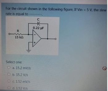 For the circuit shown in the following figure, If Vin = 5 V, the slew
rate is equal to
R
15 kn
Select one:
O a. 15.2 mV/s
O b. 15.2 V/s
O c. 1.52 mV/s
O d. 1.52 V/s
-====
C
HE
0.22 μF