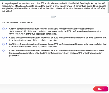 A magazine provided results from a poll of 500 adults who were asked to identify their favorite pie. Among the 500
respondents, 14% chose chocolate pie, and the margin of error was given as ±5 percentage points. Given specific
sample data, which confidence interval is wider: the 95% confidence interval or the 80% confidence interval? Why
is it wider?
Choose the correct answer below.
O A. An 80% confidence interval must be wider than a 95% confidence interval because it contains
100% - 80% = 20% of the true population parameters, while the 95% confidence interval only contains
100% - 95% = 5% of the true population parameters.
B. A 95% confidence interval must be wider than an 80% confidence interval in order to be more confident that
it captures the true value of the population proportion.
O C. An 80% confidence interval must be wider than a 95% confidence interval in order to be more confident that
it captures the true value of the population proportion.
D. A 95% confidence interval must be wider than an 80% confidence interval because it contains 95% of the
true population parameters, while the 80% confidence interval only contains 80% of the true population
parameters.
Next