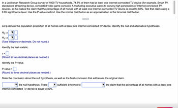 In a Leichtman Research Group survey of 1000 TV households, 74.5% of them had at least one Internet-connected TV device (for example, Smart TV, standalone streaming device, connected video game console). A marketing executive wants to convey high penetration of Internet-connected TV devices, so he makes the claim that the percentage of all homes with at least one Internet-connected TV device is equal to 82%. Test that claim using a 0.05 significance level. Use the P-value method. Use the normal distribution as an approximation to the binomial distribution.

---

Let \( p \) denote the population proportion of all homes with at least one Internet-connected TV device. Identify the null and alternative hypotheses.

- \( H_0: p \) [dropdown] [box]
- \( H_1: p \) [dropdown] [box]  
  *(Type integers or decimals. Do not round.)*

Identify the test statistic.

- \( z = \) [box]  
  *(Round to two decimal places as needed.)*

Identify the P-value.

- P-value = [box]  
  *(Round to three decimal places as needed.)*

State the conclusion about the null hypothesis, as well as the final conclusion that addresses the original claim.

- [dropdown] the null hypothesis. There [dropdown] sufficient evidence to [dropdown] the claim that the percentage of all homes with at least one Internet-connected TV device is equal to 82%.