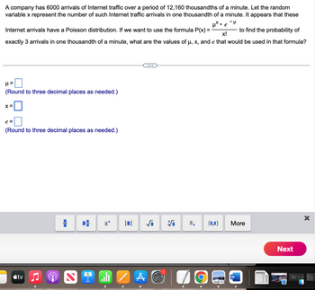 A company has 6000 arrivals of Internet traffic over a period of 12,160 thousandths of a minute. Let the random
variable x represent the number of such Internet traffic arrivals in one thousandth of a minute. It appears that these
μ*• e
-μ
to find the probability of
X!
Internet arrivals have a Poisson distribution. If we want to use the formula P(x) =
exactly 3 arrivals in one thousandth of a minute, what are the values of µ, x, and e that would be used in that formula?
μ=
(Round to three decimal places as needed.)
X =
e =
(Round to three decimal places as needed.)
tv
-O).
☐☐
+
S il 1
√₁ Vi
A
O
(LI)
More
W
Next
X