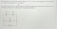 Three capacitors are connected as shown below. C1 = C2 = C3 = 8.4 F. The voltage across the battery is
6.7 V. What is the charge on C1, in Coulomb?
Your answer needs to have 2 significant figures, including the negative sign in your answer if needed. (No unit
is needed in your answer, it is already given in the question statement.)
C1
C2
C3
