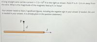 A long straight wire carries current / = 7.5 x 105 A to the right as shown. Point P is d = 2.6 cm away from
the wire. What is the magnitude of the magnetic field at P, in Tesla?
Your answer needs to have 2 significant figures, including the negative sign in your answer if needed. (No unit
is needed in your answer, it is already given in the question statement.)
d
