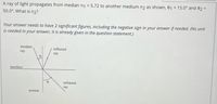 A ray of light propagates from median n1 = 5.72 to another medium n2 as shown, 01
50.0°. What is n2?
= 15.0° and 02 =
%3D
Your answer needs to have 2 significant figures, including the negative sign in your answer if needed. (No unit
is needed in your answer, it is already given in the question statement.)
incident
reflected
ray
ray
interface
refracted
ray
normal
