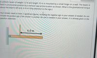 A uniform beam of weight 12 N and length 10 m is mounted by a small hinge on a wall. The beam is
held in a horizontal position by a vertical rope at the location as shown. What is the gravitational torque
about the beam's left end, in N.m? (Pay attention to the sign.)
Your answer needs to have 2 significant figures, including the negative sign in your answer if needed. Do not
include the positive sign if the answer is positive. No unit is needed in your answer, it is already given in the
question statement.
6.0 m
