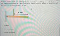 A uniform beam of weight 12 N and length 10 m is mounted by a small hinge on a wall. The beam is
held in a horizontal position by a vertical rope at the location as shown. What is the direction of the
gravitational torque about the beam's left end?
6.0 m
clockwise
counterclockwise
zero, so no direction
