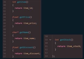 39
48
41
42
43
44
45
46
47
48
49
50
51
52
53
54
55
56
57
int getitem()
{
return item_id;
}
float getPrice()
{
}
char* getName()
{
return item_name;
}
float getDiscount()
{
}
return item_price;
return item_discount;
58
59 V int getStock()
60
{
61
62
}
63
64 };
return item_stock;