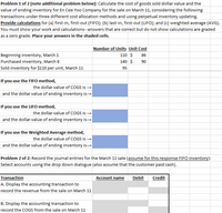 Problem 1 of 2 (note additional problem below): Calculate the cost of goods sold dollar value and the
value of ending inventory for En Cee Yo0 Company for the sale on March 11, considering the following
transactions under three different cost allocation methods and using perpetual inventory updating.
Provide calculations for (a) first-in, first-out (FIFO); (b) last-in, first-out (LIF0); and (c) weighted average (AVG).
You must show your work and calculations--answers that are correct but do not show calculations are graded
as a zero grade. Place your answers in the shaded cells.
Number of Units Unit Cost
110 $
Beginning inventory, March 1
Purchased inventory, March 8
86
140 $
90
Sold inventory for $110 per unit, March 11
95
If you use the FIFO method,
the dollar value of COGS is →
and the dollar value of ending inventory is-
If you use the LIFO method,
the dollar value of COGS is -
and the dollar value of ending inventory is-
If you use the Weighted Average method,
the dollar value of COGS is -
and the dollar value of ending inventory is→
Problem 2 of 2: Record the journal entries for the March 11 sale (assume for this response FIFO inventory):
Select accounts using the drop down dialogue (also assume that the customer paid cash).
Transaction
Account name
Debit
Credit
A. Display the accounting transaction to
record the revenue from the sale on March 11
B. Display the accounting transaction to
record the COGS from the sale on March 11
