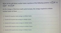 What can be said about nuclear fusion reactions of the following systems I) (5)B I)
12
6.
As the charges of identical small nuclei increase, the energy required to initiate
nuclear fusion of them
System (I) requires more energy to initiate fusion
O System (II) requires less energy to initiate fusion
O System (II) requires more energy to initiate fusion
O System (Ill) requires more energy to initiate fusion
O System (III) requires less energy to initiate fusion
