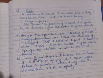 1
I
4]
Exo
A sphere with Center O and radius Rus uniformly
Charged in volumed with the volume density
"I we locate the position of a point M. in space
of charge: foro,
by its distance r from the center o
We
0
the sphere.
of the
a) Analyze the symmetries and Invariances of the cha
Charge distribution and deduce the direction of
The fould B (1) created at a pount M located s.
the sphere.
at the distance r from the center
6) Specify the variables on which the field
depends.
0
f
Gauss' theorem determine the modulus
6) Usung (CM) at
of
any pount M. in space. Hence
as
deduce the potential X(M) at any point M.
We will take
2
at
infonoty.